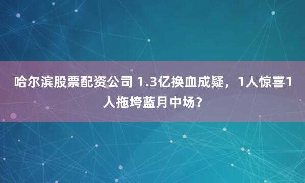 哈尔滨股票配资公司 1.3亿换血成疑，1人惊喜1人拖垮蓝月中场？