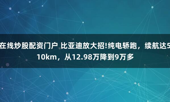 在线炒股配资门户 比亚迪放大招!纯电轿跑，续航达510km，从12.98万降到9万多