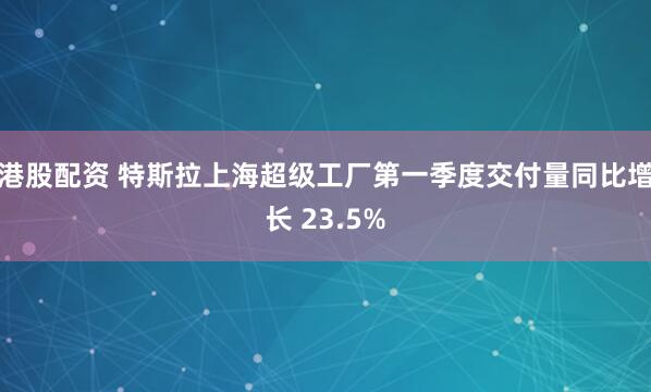港股配资 特斯拉上海超级工厂第一季度交付量同比增长 23.5%