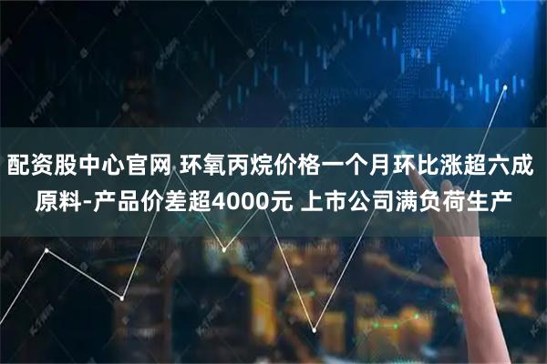 配资股中心官网 环氧丙烷价格一个月环比涨超六成 原料-产品价差超4000元 上市公司满负荷生产