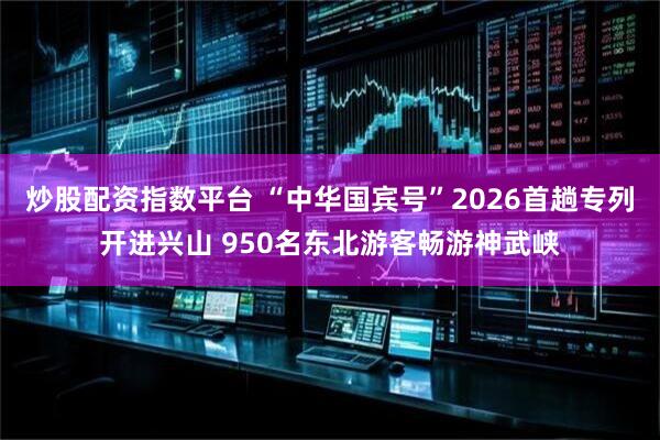炒股配资指数平台 “中华国宾号”2026首趟专列开进兴山 950名东北游客畅游神武峡