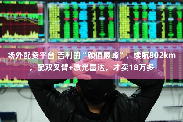 场外配资平台 吉利的“颜值巅峰”，续航802km，配双叉臂+激光雷达，才卖18万多