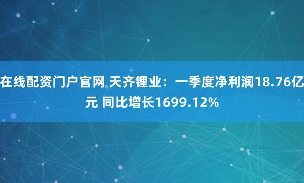 在线配资门户官网 天齐锂业：一季度净利润18.76亿元 同比增长1699.12%