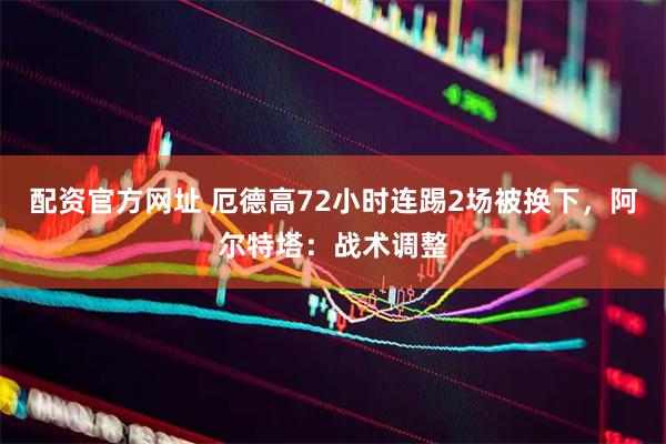 配资官方网址 厄德高72小时连踢2场被换下，阿尔特塔：战术调整