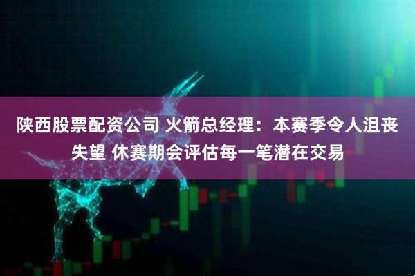 陕西股票配资公司 火箭总经理：本赛季令人沮丧失望 休赛期会评估每一笔潜在交易