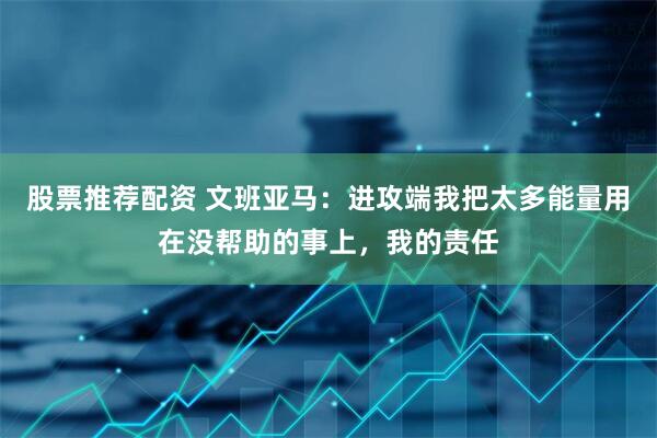 股票推荐配资 文班亚马：进攻端我把太多能量用在没帮助的事上，我的责任