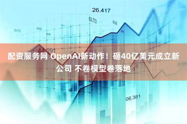配资服务网 OpenAI新动作！砸40亿美元成立新公司 不卷模型卷落地