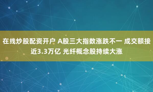 在线炒股配资开户 A股三大指数涨跌不一 成交额接近3.3万亿 光纤概念股持续大涨