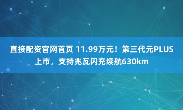 直接配资官网首页 11.99万元！第三代元PLUS上市，支持兆瓦闪充续航630km
