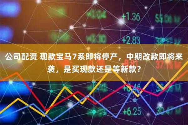 公司配资 现款宝马7系即将停产，中期改款即将来袭，是买现款还是等新款？