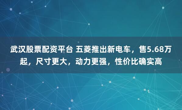 武汉股票配资平台 五菱推出新电车,售5.68万起,尺寸更大,动力更强,性价比确实高
