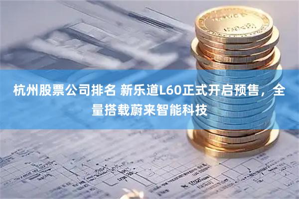 杭州股票公司排名 新乐道L60正式开启预售，全量搭载蔚来智能科技