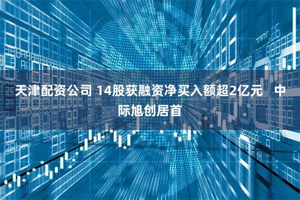 天津配资公司 14股获融资净买入额超2亿元   中际旭创居首