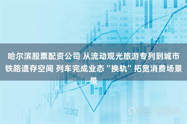 哈尔滨股票配资公司 从流动观光旅游专列到城市铁路遗存空间 列车完成业态“换轨”拓宽消费场景