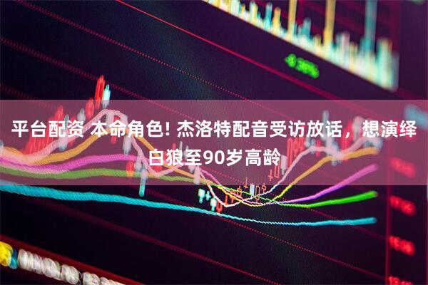 平台配资 本命角色! 杰洛特配音受访放话，想演绎白狼至90岁高龄