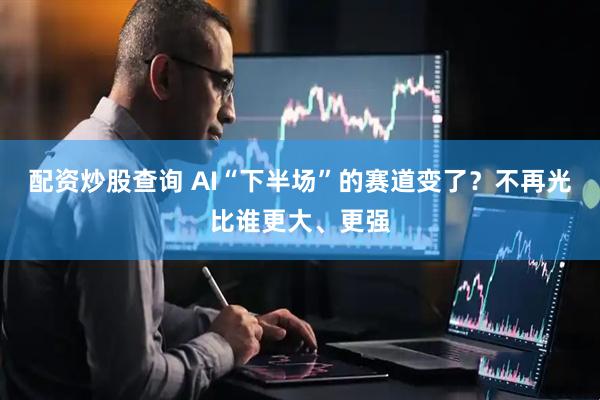 配资炒股查询 AI“下半场”的赛道变了？不再光比谁更大、更强