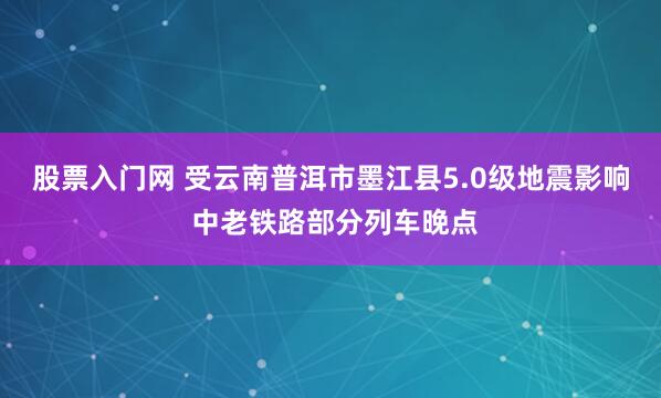 股票入门网 受云南普洱市墨江县5.0级地震影响 中老铁路部分列车晚点