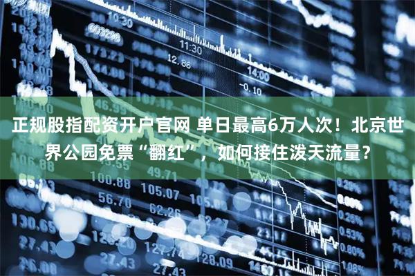 正规股指配资开户官网 单日最高6万人次！北京世界公园免票“翻红”，如何接住泼天流量？